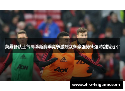 英超各队士气高涨新赛季竞争激烈众多豪强势头强劲剑指冠军 英超各队士气高涨新赛季竞争激烈众多豪强势头强劲剑指冠军