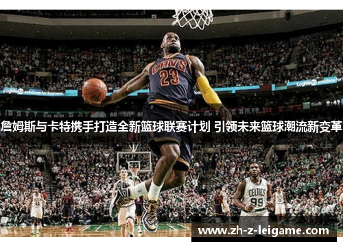 詹姆斯与卡特携手打造全新篮球联赛计划 引领未来篮球潮流新变革 詹姆斯与卡特携手打造全新篮球联赛计划 引领未来篮球潮流新变革
