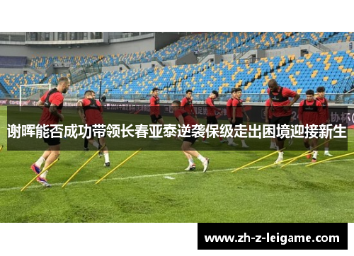 谢晖能否成功带领长春亚泰逆袭保级走出困境迎接新生