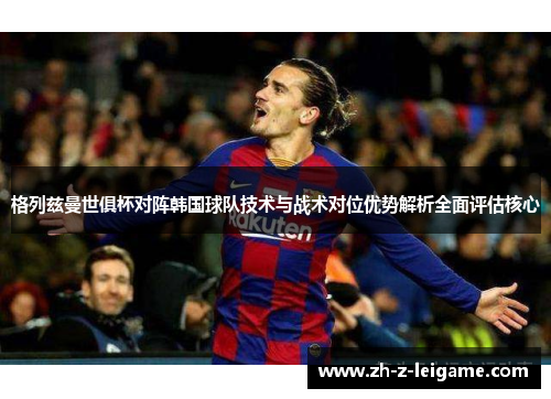 格列兹曼世俱杯对阵韩国球队技术与战术对位优势解析全面评估核心